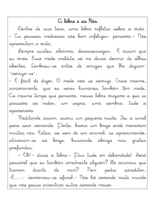 A lebre e as Rãs
Dentro de sua toca, uma lebre refletia sobre a vida:
- As pessoas medrosas são bem infelizes- pensava.- Não
aproveitam a vida.
Sempre sustos, alarmes, desassossegos. É assim que
eu vivo. Esse medo maldito só me deixa dormir de olhos
abertos. Lembrou-se então de amigos que lhe diziam:
"corrija-se".
- É fácil de dizer. O medo não se corrige. Creio mesmo,
sinceramente, que os seres humanos também têm medo.
Ao mesmo tempo que pensava, nossa lebre viajava o que se
passava ao redor, um sopro; uma sombra, tudo a
apavorava.
Meditando assim, ouviu um pequeno ruído. Foi o sinal
para sair correndo. Perto, havia um brejo onde moravam
muitas rãs. Estas, ao som de um animal, se aproximando,
atiraram-se ao brejo, buscando abrigo nas grotas
profundas.
- Oh!- disse a lebre.- Pus tudo em debandada! Será
possível que eu também amedronte alguém? Há animais que
tremem diante de mim? Nem podia acreditar.
-É.....- convenceu-se afinal.- Não há covarde neste mundo
que não possa encontrar outro covarde maior.
 