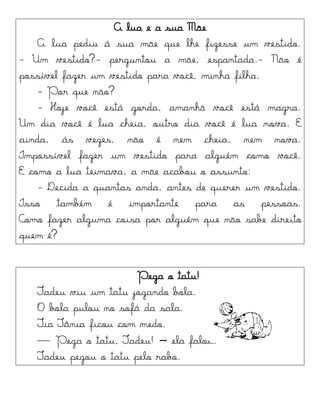 A lua e a sua Mãe
A lua pediu á sua mãe que lhe fizesse um vestido.
- Um vestido?- perguntou a mãe, espantada.- Não é
possível fazer um vestido para você, minha filha.
- Por que não?
- Hoje você está gorda, amanhã você está magra.
Um dia você é lua cheia, outro dia você é lua nova. E
ainda, ás vezes, não é nem cheia, nem nova.
Impossível fazer um vestido para alguém como você.
E como a lua teimava, a mãe acabou o assunto:
- Decida a quantas anda, antes de querer um vestido.
Isso também é importante para as pessoas.
Como fazer alguma coisa por alguém que não sabe direito
quem é?
Pega o tatu!
Tadeu viu um tatu jogando bola.
O bola pulou no sofá da sala.
Tia Tânia ficou com medo.
— Pega o tatu, Tadeu! – ela falou.
Tadeu pegou o tatu pelo rabo.
 