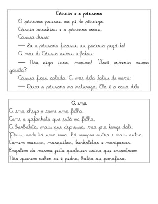 Cássia e o pássaro
O pássaro pousou no pé de pêssego.
Cássia assobiou e o pássaro voou.
Cássia disse:
 Se o pássaro ficasse, eu poderia pegá-lo!
A mãe de Cássia ouviu e falou:
 Não diga isso, menina! Você viveria numa
gaiola?
Cássia ficou calada. A mãe dela falou de novo:
 Deixe o pássaro na natureza. Ela é a casa dele.
A ema
A ema chega e come uma folha.
Come o gafanhoto que está na folha.
A borboleta, mais que depressa, voa pra longe dali.
Pois, onde há uma ema, há sempre outra e mais outra.
Comem moscas, mosquitos, borboletas e mariposas.
Engolem do mesmo jeito qualquer coisa que encontram.
Não querem saber se é pedra, botão ou parafuso.
 