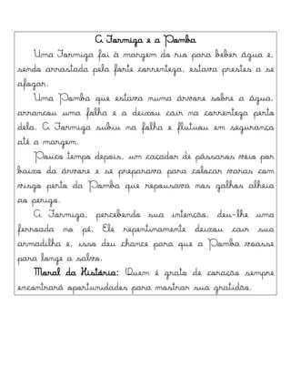 A Formiga e a Pomba
Uma Formiga foi à margem do rio para beber água e,
sendo arrastada pela forte correnteza, estava prestes a se
afogar.
Uma Pomba que estava numa árvore sobre a água,
arrancou uma folha e a deixou cair na correnteza perto
dela. A Formiga subiu na folha e flutuou em segurança
até a margem.
Pouco tempo depois, um caçador de pássaros veio por
baixo da árvore e se preparava para colocar varas com
visgo perto da Pomba que repousava nos galhos alheia
ao perigo.
A Formiga, percebendo sua intenção, deu-lhe uma
ferroada no pé. Ele repentinamente deixou cair sua
armadilha e, isso deu chance para que a Pomba voasse
para longe a salvo.
Moral da História: Quem é grato de coração sempre
encontrará oportunidades para mostrar sua gratidão.
 