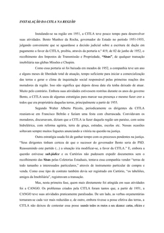 INSTALAÇÃO DA CITLA NA REGIÃO
Instalando-se na região em 1951, a CITLA teve pouco tempo para desenvolver
suas atividades. Bento Munhoz da Rocha, governador do Estado no período 1951-1955,
julgando conveniente que se aguardasse a decisão judicial sobre a escritura de dação em
pagamento a favor da CITLA, proibiu, através da portaria n.º 419, de 02 de junho de 1952, o
recolhimento dos Impostos de Transmissão e Propriedade, “Sisas”, de qualquer transação
imobiliária nas glebas Missões e Chopim.
Como essa portaria só foi baixada em meados de 1952, a companhia teve um ano
e alguns meses de liberdade total de atuação, tempo suficiente para iniciar a comercialização
das terras e gerar o clima de inquietação social responsável pelas primeiras reações dos
moradores da região. Isso não significa que depois dessa data ela tenha deixado de atuar.
Muito pelo contrário. Embora suas atividades estivessem restritas durante os anos do governo
Bento, a CITLA usou de algumas estratégias para marcar sua presença e mesmo fazer crer a
todos que era proprietária daquelas terras, principalmente a partir de 1955.
Segundo Walter Alberto Pécoits, periodicamente os dirigentes da CITLA
reuniam-se em Francisco Beltrão e faziam uma festa com churrascada. Convidavam os
moradores, discursavam, diziam que a CITLA ia fazer daquela região um paraíso, com usina
hidrelétrica, com reforma agrária, terra de graça, estradas, escolas etc. Nessas ocasiões
soltavam sempre muitos foguetes anunciando a vitória na questão na justiça.
Outra estratégia usada foi de ganhar tempo com os processos pendentes na justiça.
“Seus dirigentes tinham certeza de que o sucessor do governador Bento seria do PSD.
Reassumindo este partido (...) a situação iria modificar-se, a favor da CITLA.” E, embora a
questão estivesse sub-júdice e os Cartórios não pudessem expedir documentos sem o
recolhimento das Sisas pelas Coletorias Estaduais, tentava essa companhia vender “terras de
todo tamanho a interessados particulares,” através de instrumento particular de compra e
venda. Como esse tipo de contrato também devia ser registrado em Cartório, “os tabeliões,
amigos da Imobiliária”, registravam a transação.
Mas, nesta primeira fase, quem mais diretamente foi atingida em suas atividades
foi a CANGO. Os problemas criados pela CITLA foram tantos que, a partir de 1951, a
CANGO teve suas atividades praticamente paralisadas. De um lado, as verbas orçamentárias
tornaram-se cada vez mais reduzidas e, de outro, embora tivesse a posse efetiva das terras, a
CITLA não deixou de contestar essa posse usando todos os meios a seu alcance: cartas, ofícios e
 