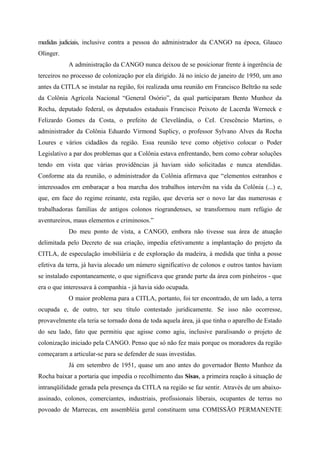 medidas judiciais, inclusive contra a pessoa do administrador da CANGO na época, Glauco
Olinger.
A administração da CANGO nunca deixou de se posicionar frente à ingerência de
terceiros no processo de colonização por ela dirigido. Já no início de janeiro de 1950, um ano
antes da CITLA se instalar na região, foi realizada uma reunião em Francisco Beltrão na sede
da Colônia Agrícola Nacional “General Osório”, da qual participaram Bento Munhoz da
Rocha, deputado federal, os deputados estaduais Francisco Peixoto de Lacerda Werneck e
Felizardo Gomes da Costa, o prefeito de Clevelândia, o CeI. Crescêncio Martins, o
administrador da Colônia Eduardo Virmond Suplicy, o professor Sylvano Alves da Rocha
Loures e vários cidadãos da região. Essa reunião teve como objetivo colocar o Poder
Legislativo a par dos problemas que a Colônia estava enfrentando, bem como cobrar soluções
tendo em vista que várias providências já haviam sido solicitadas e nunca atendidas.
Conforme ata da reunião, o administrador da Colônia afirmava que “elementos estranhos e
interessados em embaraçar a boa marcha dos trabalhos intervêm na vida da Colônia (...) e,
que, em face do regime reinante, esta região, que deveria ser o novo lar das numerosas e
trabalhadoras famílias de antigos colonos riograndenses, se transformou num refúgio de
aventureiros, maus elementos e criminosos.”
Do meu ponto de vista, a CANGO, embora não tivesse sua área de atuação
delimitada pelo Decreto de sua criação, impedia efetivamente a implantação do projeto da
CITLA, de especulação imobiliária e de exploração da madeira, à medida que tinha a posse
efetiva da terra, já havia alocado um número significativo de colonos e outros tantos haviam
se instalado espontaneamente, o que significava que grande parte da área com pinheiros - que
era o que interessava à companhia - já havia sido ocupada.
O maior problema para a CITLA, portanto, foi ter encontrado, de um lado, a terra
ocupada e, de outro, ter seu título contestado juridicamente. Se isso não ocorresse,
provavelmente ela teria se tornado dona de toda aquela área, já que tinha o aparelho de Estado
do seu lado, fato que permitiu que agisse como agiu, inclusive paralisando o projeto de
colonização iniciado pela CANGO. Penso que só não fez mais porque os moradores da região
começaram a articular-se para se defender de suas investidas.
Já em setembro de 1951, quase um ano antes do governador Bento Munhoz da
Rocha baixar a portaria que impedia o recolhimento das Sisas, a primeira reação à situação de
intranqüilidade gerada pela presença da CITLA na região se faz sentir. Através de um abaixo-
assinado, colonos, comerciantes, industriais, profissionais liberais, ocupantes de terras no
povoado de Marrecas, em assembléia geral constituem uma COMISSÃO PERMANENTE
 