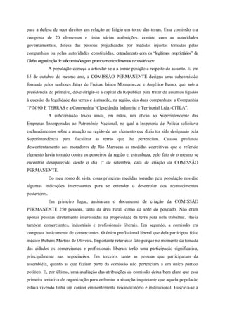 para a defesa de seus direitos em relação ao litígio em torno das terras. Essa comissão era
composta de 20 elementos e tinha várias atribuições: contato com as autoridades
governamentais, defesa das pessoas prejudicadas por medidas injustas tomadas pelas
companhias ou pelas autoridades constituídas, entendimento com os “legítimos proprietários” da
Gleba,organizaçãodesubcomissõesparapromoverentendimentosnecessáriosetc.
A população começa a articular-se e a tomar posição a respeito do assunto. E, em
15 de outubro do mesmo ano, a COMISSÃO PERMANENTE designa uma subcomissão
formada pelos senhores Jahyr de Freitas, lrineu Montemezzo e Angélico Penso, que, sob a
presidência do primeiro, deve dirigir-se à capital da República para tratar de assuntos ligados
à questão da legalidade das terras e à atuação, na região, das duas companhias: a Companhia
“PINHO E TERRAS e a Companhia “Clevelândia Industrial e Territorial Ltda.-CITLA”.
A subcomissão levou ainda, em mãos, um ofício ao Superintendente das
Empresas Incorporadas ao Patrimônio Nacional, no qual a Inspetoria de Polícia solicitava
esclarecimentos sobre a atuação na região de um elemento que dizia ter sido designado pela
Superintendência para fiscalizar as terras que lhe pertenciam. Causou profundo
descontentamento aos moradores de Rio Marrecas as medidas coercitivas que o referido
elemento havia tomado contra os posseiros da região e, estranheza, pelo fato de o mesmo se
encontrar desaparecido desde o dia 1º de setembro, data de criação da COMISSÃO
PERMANENTE.
Do meu ponto de vista, essas primeiras medidas tomadas pela população nos dão
algumas indicações interessantes para se entender o desenrolar dos acontecimentos
posteriores.
Em primeiro lugar, assinaram o documento de criação da COMISSÃO
PERMANENTE 250 pessoas, tanto da área rural, como da sede do povoado. Não eram
apenas pessoas diretamente interessadas na propriedade da terra para nela trabalhar. Havia
também comerciantes, industriais e profissionais liberais. Em segundo, a comissão era
composta basicamente de comerciantes. O único profissional liberal que dela participou foi o
médico Rubens Martins de Oliveira. Importante reter esse fato porque no momento da tomada
das cidades os comerciantes e profissionais liberais terão uma participação significativa,
principalmente nas negociações. Em terceiro, tanto as pessoas que participaram da
assembléia, quanto as que faziam parte da comissão não pertenciam a um único partido
político. E, por último, uma avaliação das atribuições da comissão deixa bem claro que essa
primeira tentativa de organização para enfrentar a situação inquietante que aquela população
estava vivendo tinha um caráter eminentemente reivindicatório e institucional. Buscava-se a
 