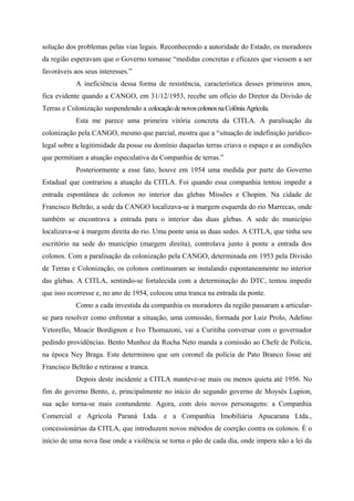 solução dos problemas pelas vias legais. Reconhecendo a autoridade do Estado, os moradores
da região esperavam que o Governo tomasse “medidas concretas e eficazes que viessem a ser
favoráveis aos seus interesses.”
A ineficiência dessa forma de resistência, característica desses primeiros anos,
fica evidente quando a CANGO, em 31/12/1953, recebe um ofício do Diretor da Divisão de
Terras e Colonização suspendendo a colocaçãodenovoscolonosnaColôniaAgrícola.
Esta me parece uma primeira vitória concreta da CITLA. A paralisação da
colonização pela CANGO, mesmo que parcial, mostra que a “situação de indefinição jurídico-
legal sobre a legitimidade da posse ou domínio daquelas terras criava o espaço e as condições
que permitiam a atuação especulativa da Companhia de terras.”
Posteriormente a esse fato, houve em 1954 uma medida por parte do Governo
Estadual que contrariou a atuação da CITLA. Foi quando essa companhia tentou impedir a
entrada espontânea de colonos no interior das glebas Missões e Chopim. Na cidade de
Francisco Beltrão, a sede da CANGO localizava-se à margem esquerda do rio Marrecas, onde
também se encontrava a entrada para o interior das duas glebas. A sede do município
localizava-se à margem direita do rio. Uma ponte unia as duas sedes. A CITLA, que tinha seu
escritório na sede do município (margem direita), controlava junto à ponte a entrada dos
colonos. Com a paralisação da colonização pela CANGO, determinada em 1953 pela Divisão
de Terras e Colonização, os colonos continuaram se instalando espontaneamente no interior
das glebas. A CITLA, sentindo-se fortalecida com a determinação do DTC, tentou impedir
que isso ocorresse e, no ano de 1954, colocou uma tranca na entrada da ponte.
Como a cada investida da companhia os moradores da região passaram a articular-
se para resolver como enfrentar a situação, uma comissão, formada por Luiz Prolo, Adelino
Vetorello, Moacir Bordignon e Ivo Thomazoni, vai a Curitiba conversar com o governador
pedindo providências. Bento Munhoz da Rocha Neto manda a comissão ao Chefe de Polícia,
na época Ney Braga. Este determinou que um coronel da polícia de Pato Branco fosse até
Francisco Beltrão e retirasse a tranca.
Depois deste incidente a CITLA manteve-se mais ou menos quieta até 1956. No
fim do governo Bento, e, principalmente no início do segundo governo de Moysés Lupion,
sua ação torna-se mais contundente. Agora, com dois novos personagens: a Companhia
Comercial e Agrícola Paraná Ltda. e a Companhia Imobiliária Apucarana Ltda.,
concessionárias da CITLA, que introduzem novos métodos de coerção contra os colonos. É o
início de uma nova fase onde a violência se torna o pão de cada dia, onde impera não a lei da
 