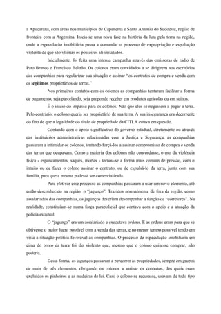 a Apucarana, com áreas nos municípios de Capanema e Santo Antonio do Sudoeste, região de
fronteira com a Argentina. Inicia-se uma nova fase na história da luta pela terra na região,
onde a especulação imobiliária passa a comandar o processo de expropriação e espoliação
violenta de que são vítimas os posseiros ali instalados.
Inicialmente, foi feita uma intensa campanha através das emissoras de rádio de
Pato Branco e Francisco Beltrão. Os colonos eram convidados a se dirigirem aos escritórios
das companhias para regularizar sua situação e assinar “os contratos de compra e venda com
os legítimos proprietários de terras.”
Nos primeiros contatos com os colonos as companhias tentaram facilitar a forma
de pagamento, seja parcelando, seja propondo receber em produtos agrícolas ou em suínos.
É o início do impasse para os colonos. Não que eles se negassem a pagar a terra.
Pelo contrário, o colono queria ser proprietário de sua terra. A sua insegurança era decorrente
do fato de que a legalidade do título de propriedade da CITLA estava em questão.
Contando com o apoio significativo do governo estadual, diretamente ou através
das instituições administrativas relacionadas com a Justiça e Segurança, as companhias
passaram a intimidar os colonos, tentando forçá-los a assinar compromisso de compra e venda
das terras que ocupavam. Como a maioria dos colonos não concordasse, o uso da violência
física - espancamentos, saques, mortes - tornou-se a forma mais comum de pressão, com o
intuito ou de fazer o colono assinar o contrato, ou de expulsá-lo da terra, junto com sua
família, para que a mesma pudesse ser comercializada.
Para efetivar esse processo as companhias passaram a usar um novo elemento, até
então desconhecido na região: o “jagunço”. Trazidos normalmente de fora da região, como
assalariados das companhias, os jagunços deveriam desempenhar a função de “corretores”. Na
realidade, constituíam-se numa força parapolicial que contava com o apoio e a atuação da
polícia estadual.
O “jagunço” era um assalariado e executava ordens. E as ordens eram para que se
obtivesse o maior lucro possível com a venda das terras, e no menor tempo possível tendo em
vista a situação política favorável às companhias. O processo de especulação imobiliária em
cima do preço da terra foi tão violento que, mesmo que o colono quisesse comprar, não
poderia.
Desta forma, os jagunços passaram a percorrer as propriedades, sempre em grupos
de mais de três elementos, obrigando os colonos a assinar os contratos, dos quais eram
excluídos os pinheiros e as madeiras de lei. Caso o colono se recusasse, usavam de todo tipo
 
