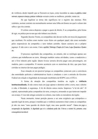 de violência, desde impedir que se fizessem as roças, como incendiar as casas, os galpões, matar
animais,espancarcrianças,praticarviolências sexuais contra as mulheres, prender, matar etc.
Só que legalizar as terras não significava ter o registro das mesmas. Pelo
contrário, assinar contrato era normalmente assinar uma folha em branco na qual o colono não
sabia o que iria constar.
O colono estava disposto a pagar a quem de direito. E as companhias, pela forma
de agir, na prática provavam que não tinham esse direito.
Segundo Jácomo Trento, as companhias não davam recibo em troca do pagamento
que recebiam. Os recibos eram muitas vezes feitos em qualquer papel, não eram assinados
pelos responsáveis da companhia e nem tinham carimbo. Quem assinava era o próprio
jagunço. E não com o seu nome. Com o apelido: Maringá, Chapéu de Couro, Lapa, Quarenta e Quatro
etc.
O processo espoliador das companhias, no entanto, não se restringia apenas aos
colonos que trabalhavam na terra. Abrangia também outras atividades, como a madeireira e
até o livre trânsito pela região. Quem tivesse serraria deveria pagar uma percentagem, em
madeira, para a companhia. O mesmo acontecia com os motoristas de táxi, que para fazer
corridas no interior deviam pagar pedágio.
Essa situação só era possível porque as companhias contavam com a conivência
das autoridades policiais e administrativas locais e estaduais e com a omissão do Governo
Federal em relação à ilegalidade da transação imobiliária da SEIPN com a CITLA.
A forma de atuação das companhias instalou na região a violência
institucionalizada. Já não estava mais em jogo apenas o domínio sobre a terra, mas o direito
à vida, à liberdade, à segurança. A lei do direito estava morta. Imperava “a lei do cão”. O
capital, representado pelas companhias de terra, avançava, arrasando os que tentavam impedir
seu avanço. E isso não atingia somente os colonos, mas todos os moradores da região.
Neste momento, tomar posição passou a ser uma exigência que extrapolava a
questão legal da terra, porque à medida que a violência aumentava lutar contra as companhias
já não era mais “uma questão de direito legal, mas uma questão moral”. Estava em jogo a
recuperação da dignidade. A dignidade que só a cidadania pode dar. Unir-se e resistir foi, portanto, uma
consequênciainevitável.
 