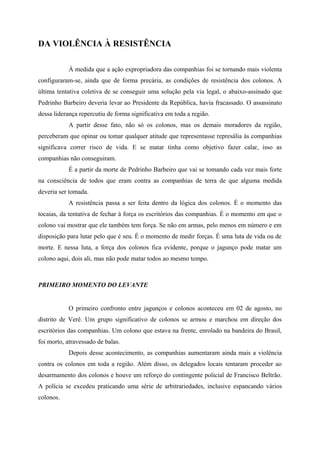 DA VIOLÊNCIA À RESISTÊNCIA
À medida que a ação expropriadora das companhias foi se tornando mais violenta
configuraram-se, ainda que de forma precária, as condições de resistência dos colonos. A
última tentativa coletiva de se conseguir uma solução pela via legal, o abaixo-assinado que
Pedrinho Barbeiro deveria levar ao Presidente da República, havia fracassado. O assassinato
dessa liderança repercutiu de forma significativa em toda a região.
A partir desse fato, não só os colonos, mas os demais moradores da região,
perceberam que opinar ou tomar qualquer atitude que representasse represália às companhias
significava correr risco de vida. E se matar tinha como objetivo fazer calar, isso as
companhias não conseguiram.
É a partir da morte de Pedrinho Barbeiro que vai se tomando cada vez mais forte
na consciência de todos que eram contra as companhias de terra de que alguma medida
deveria ser tomada.
A resistência passa a ser feita dentro da lógica dos colonos. É o momento das
tocaias, da tentativa de fechar à força os escritórios das companhias. É o momento em que o
colono vai mostrar que ele também tem força. Se não em armas, pelo menos em número e em
disposição para lutar pelo que é seu. É o momento de medir forças. É uma luta de vida ou de
morte. E nessa luta, a força dos colonos fica evidente, porque o jagunço pode matar um
colono aqui, dois ali, mas não pode matar todos ao mesmo tempo.
PRIMEIRO MOMENTO DO LEVANTE
O primeiro confronto entre jagunços e colonos aconteceu em 02 de agosto, no
distrito de Verê. Um grupo significativo de colonos se armou e marchou em direção dos
escritórios das companhias. Um colono que estava na frente, enrolado na bandeira do Brasil,
foi morto, atravessado de balas.
Depois desse acontecimento, as companhias aumentaram ainda mais a violência
contra os colonos em toda a região. Além disso, os delegados locais tentaram proceder ao
desarmamento dos colonos e houve um reforço do contingente policial de Francisco Beltrão.
A polícia se excedeu praticando uma série de arbitrariedades, inclusive espancando vários
colonos.
 