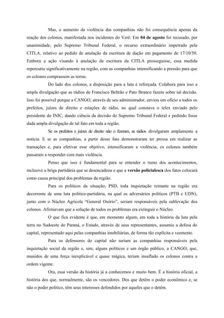 Mas, o aumento da violência das companhias não foi consequência apenas da
reação dos colonos, manifestada nos incidentes do Verê. Em 04 de agosto foi recusado, por
unanimidade, pelo Supremo Tribunal Federal, o recurso extraordinário impetrado pela
CITLA, relativo ao pedido de anulação da escritura de dação em pagamento de 17/10/50.
Embora a ação visando à anulação da escritura da CITLA prosseguisse, essa medida
repercutiu significativamente na região, com as companhias intensificando a pressão para que
os colonos comprassem as terras.
Do lado dos colonos, a disposição para a luta é reforçada. Colabora para isso a
ampla divulgação que as rádios de Francisco Beltrão e Pato Branco fazem sobre tal decisão.
Isso foi possível porque a CANGO, através de seu administrador, enviou um ofício a todos os
prefeitos, juízes de direito e estações de rádio, no qual constava o telex enviado pelo
presidente do INIC, dando ciência da decisão do Supremo Tribunal Federal e pedindo fosse
dada ampla divulgação de tal fato em toda a região.
Se os prefeitos e juízes de direito não o fizeram, as rádios divulgaram amplamente a
notícia. E se as companhias, a partir desse fato demonstraram ter pressa em realizar as
transações e, para efetivar esse objetivo, intensificaram a violência, os colonos também
passaram a responder com mais violência.
Penso que isso é fundamental para se entender o rumo dos acontecimentos,
inclusive a briga partidária que se desencadeou e que a versão policialesca dos fatos colocará
como causa principal dos problemas da região.
Para os políticos da situação, PSD, toda inquietação reinante na região era
decorrente de uma luta político-partidária, na qual os adversários políticos (PTB e UDN),
junto com o Núcleo Agrícola “General Osório”, seriam responsáveis pela sublevação dos
colonos. Afirmavam que a solução de todos os problemas era extinguir o Núcleo.
O que fica evidente é que, em momento algum, em toda a história da luta pela
terra no Sudoeste do Paraná, o Estado, através de seus representantes, assumiu a defesa do
capital, representado aqui pelas companhias imobiliárias, de forma tão explícita e veemente.
Para os defensores do capital não seriam as companhias responsáveis pela
inquietação social da região e, sim, alguns políticos e um órgão público, a CANGO, que,
munidos de uma força inexplicável e quase mágica, teriam insuflado os colonos contra a
ordem vigente.
Ora, essa versão da história já a conhecemos e muito bem. É a história oficial, a
história dos que, normalmente, são os vencedores. Dos que detêm o poder econômico e, se
não o poder político, têm seus interesses defendidos por aqueles que o detêm.
 