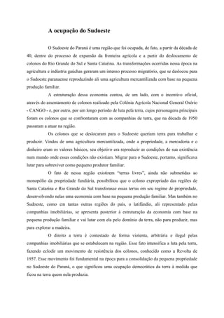 A ocupação do Sudoeste
O Sudoeste do Paraná é uma região que foi ocupada, de fato, a partir da década de
40, dentro do processo de expansão da fronteira agrícola e a partir do deslocamento de
colonos do Rio Grande do Sul e Santa Catarina. As transformações ocorridas nessa época na
agricultura e indústria gaúchas geraram um intenso processo migratório, que se deslocou para
o Sudoeste paranaense reproduzindo ali uma agricultura mercantilizada com base na pequena
produção familiar.
A estruturação dessa economia contou, de um lado, com o incentivo oficial,
através do assentamento de colonos realizado pela Colônia Agrícola Nacional General Osório
- CANGO - e, por outro, por um longo período de luta pela terra, cujos personagens principais
foram os colonos que se confrontaram com as companhias de terra, que na década de 1950
passaram a atuar na região.
Os colonos que se deslocaram para o Sudoeste queriam terra para trabalhar e
produzir. Vindos de uma agricultura mercantilizada, onde a propriedade, a mercadoria e o
dinheiro eram os valores básicos, seu objetivo era reproduzir as condições de sua existência
num mundo onde essas condições não existiam. Migrar para o Sudoeste, portanto, significava
lutar para sobreviver como pequeno produtor familiar.
O fato de nessa região existirem “terras livres”, ainda não submetidas ao
monopólio da propriedade fundiária, possibilitou que o colono expropriado das regiões de
Santa Catarina e Rio Grande do Sul transforasse essas terras em seu regime de propriedade,
desenvolvendo nelas uma economia com base na pequena produção familiar. Mas também no
Sudoeste, como em tantas outras regiões do país, o latifúndio, ali representado pelas
companhias imobiliárias, se apresenta posterior à estruturação da economia com base na
pequena produção familiar e vai lutar com ela pelo domínio da terra, não para produzir, mas
para explorar a madeira.
O direito a terra é contestado de forma violenta, arbitrária e ilegal pelas
companhias imobiliárias que se estabelecem na região. Esse fato intensifica a luta pela terra,
fazendo eclodir um movimento de resistência dos colonos, conhecido como a Revolta de
1957. Esse movimento foi fundamental na época para a consolidação da pequena propriedade
no Sudoeste do Paraná, o que significou uma ocupação democrática da terra à medida que
ficou na terra quem nela produzia.
 
