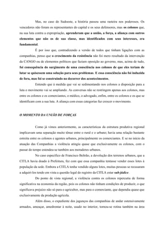 Mas, no caso do Sudoeste, a história passou uma rasteira nos poderosos. Os
vencedores não foram os representantes do capital e os seus defensores, mas os colonos que,
na sua luta contra a expropriação, aprenderam que a união, a força, a aliança com outros
elementos que não os de sua classe, mas identificados com seus interesses, era
fundamental.
É por isso que, contradizendo a versão de todos que tinham ligações com as
companhias, penso que o crescimento da resistência não foi mero resultado da intervenção
da CANGO ou de elementos políticos que faziam oposição ao governo, mas, acima de tudo,
foi consequência do surgimento de uma consciência nos colonos de que eles teriam de
lutar se quisessem uma solução para seus problemas. E essa consciência não foi induzida
de fora, mas foi se construindo no decorrer dos acontecimentos.
Entendo que à medida que vai se sedimentando nos colonos a disposição para a
luta o movimento vai se ampliando. As conversas não se restringem apenas aos colonos, mas
entre os colonos e os comerciantes, o médico, o advogado, enfim, entre os colonos e os que se
identificam com a sua luta. A aliança com essas categorias faz crescer o movimento.
O MOMENTO DA UNIÃO DE FORÇAS
Como já vimos anteriormente, as características da estrutura produtiva regional
implicavam uma separação muito tênue entre o rural e o urbano; havia uma relação bastante
estreita entre os colonos e agentes urbanos, principalmente os comerciantes. E se no início da
atuação das Companhias a violência atingiu quase que exclusivamente os colonos, com o
passar do tempo estendeu-se também aos moradores urbanos.
No caso específico de Francisco Beltrão, a devolução dos terrenos urbanos, que a
CITLA havia doado à Prefeitura, fez com que essa companhia tentasse vender esses lotes à
população da sede. Embora a CITLA tenha vendido alguns lotes, muitas pessoas se recusaram
a adquiri-los tendo em vista a questão legal do registro da CITLA estar sub-júdice.
Do ponto de vista regional, a violência contra os colonos repercutia de forma
significativa na economia da região, pois os colonos não tinham condições de produzir, o que
significava prejuízo não só para o agricultor, mas para o comerciante, que dependia quase que
exclusivamente da produção agrícola.
Além disso, o expediente dos jagunços das companhias de andar ostensivamente
armados, ameaçar, amedrontar à noite, usado no interior, tornou-se rotina também na área
 