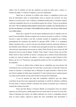 urbana. Esse foi também um fato que significou um ponto de união entre o colono e o
morador da cidade. A violência se ampliava e com ela a mobilização.
Desde que se iniciaram os conflitos entre colonos e companhias já havia uma
troca de informações sobre os acontecimentos entre as pessoas que moravam nas áreas
urbanas e as da área rural. Com a violência se ampliando também para os moradores urbanos
a ação das companhias deixa de ser um problema apenas dos colonos. Torna-se um problema
para todos. Não só as lideranças urbanas passaram a discutir entre si a situação, mas a discussão passou a se
dar entre essas lideranças e as do interior. Cada localidade tinha seus líderes e eram eles que vinham discutir
comoslíderesurbanos.
Penso que o segredo foi um dos pontos fundamentais para se entender como foi
possível essa articulação. Discutia-se apenas com as pessoas em quem se confiava. E, embora
houvesse o sigilo em relação a este fato, a posição contrária às companhias era evidente,
principalmente dos elementos dos partidos de oposição (PTB e UDN). E as companhias
tinham consciência disso, o que fez com que num primeiro momento, tentassem subornar os
que detinham maior liderança. Um exemplo dessa percepção por parte das companhias foi a
oferta feita por representantes das mesmas ao médico Walter Pécoits de uma escritura de 200
alqueires de terra na costa do Iguaçu. Também “Porto Alegre”, Jácomo Trento, que em Pato
Branco trazia os fatos ocorridos no interior e conseguia que os mesmos fossem denunciados
na rádio, foi vítima de tentativa de suborno: a oferta de compra da rádio Colméia de Pato
Branco, por ele e Ivo Thomazoni, cujo pagamento poderia ser feito com publicidade a favor
da companhia.
A recusa ao suborno deixa evidente para as companhias que essas pessoas não
concordavam com a sua forma de agir. Por outro lado, a recusa cada vez maior dos colonos de
assinar os contratos e a articulação entre as lideranças da região acirraram o clima de terror
que já havia atingido um limite quase insuportável. É neste momento que as ameaças passam
a ser feitas ostensivamente aos que estão à frente de uma possível mobilização.
O uso de ameaças por parte das companhias significava que elas tinham
consciência de que havia uma organização da população no sentido de enfrentar o problema
de outra forma, e mostrava também o desespero das mesmas ao perceber que o controle da
situação lhes escapava das mãos.
Penso que Pato Branco e Francisco Beltrão só conseguiram trazer um número
expressivo de colonos para a cidade porque havia um acerto anterior de como isso seria feito.
Todas as lideranças dos colonos e da cidade confirmam isso. Como as companhias estavam
mais ou menos quietas, esperava-se algum fato mais contundente para desencadear o
 