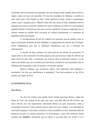movimento. Era um momento de saturação e de uma situação limite, quando uma escolha se
impõe e todos os riscos são assumidos. No caso dos moradores do Sudoeste, a escolha era
entre voltar para o Rio Grande ou lutar. Voltar significava recuar, aceitar a expropriação,
contra a qual a migração para o Sudoeste tinha sido uma forma de lutar, abandonar todas as
esperanças de recriar as mesmas condições de vida no Sudoeste, de sobreviver como pequeno
produtor familiar. Lutar para que isso não ocorresse significava recuperar a dignidade que os
colonos sentiam ter perdido com o processo de violência generalizada e o sentimento de
impotência diante da situação.
O recrudescimento de atos de violência nos primeiros dias de outubro, entre os
quais o assassinato da família de João Saldanha e o espancamento do balseiro do rio Chopim,
foram fundamentais para que as lideranças entendessem que era o momento do
enfrentamento.
A decisão de lutar, portanto, foi muito próxima da eclosão do movimento. O
espaço entre os dois momentos foi muito pequeno para que houvesse tempo de elaborar um
plano maior de ação. Mas a articulação que já havia entre as lideranças urbanas e as do
interior possibilitou que, já na iminência do movimento, acontecesse uma articulação entre as
lideranças dos municípios, o que fez emergir o movimento regional.
Bastava, portanto, que acontecesse algum “fato importante, para deflagrar o
movimento. Um fato que sensibilizasse a população.” Esse fato aconteceu no dia 09 de
outubro, nas Águas do Verê.
O CONFRONTO FINAL
Pato Branco
No dia 9 de outubro, pela manhã, foram trazidas para Pato Branco, vindas das
Águas do Verê, três crianças de dez para onze anos, uma delas filha de Otto Zwiker, que
havia entrado com um requerimento solicitando abertura de ação possessória contra a
Companhia Comercial. Como resposta, passou, junto com seus vizinhos, a ser ameaçado de
morte pelos jagunços. Com medo, os homens viviam escondidos no mato. Querendo saber do
paradeiro dos pais, as crianças passaram a ser pressionadas e como não revelassem foram
surradas com açoiteira, instrumento que na região se usa para bater em cavalo. E se a
 