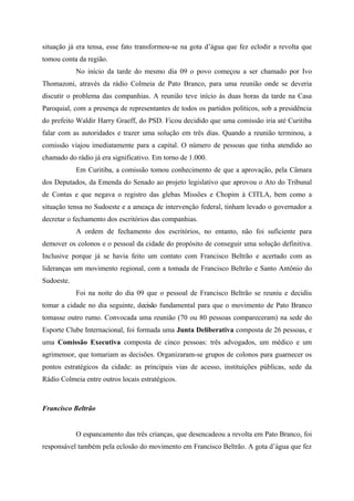 situação já era tensa, esse fato transformou-se na gota d’água que fez eclodir a revolta que
tomou conta da região.
No início da tarde do mesmo dia 09 o povo começou a ser chamado por Ivo
Thomazoni, através da rádio Colmeia de Pato Branco, para uma reunião onde se deveria
discutir o problema das companhias. A reunião teve início às duas horas da tarde na Casa
Paroquial, com a presença de representantes de todos os partidos políticos, sob a presidência
do prefeito Waldir Harry Graeff, do PSD. Ficou decidido que uma comissão iria até Curitiba
falar com as autoridades e trazer uma solução em três dias. Quando a reunião terminou, a
comissão viajou imediatamente para a capital. O número de pessoas que tinha atendido ao
chamado do rádio já era significativo. Em torno de 1.000.
Em Curitiba, a comissão tomou conhecimento de que a aprovação, pela Câmara
dos Deputados, da Emenda do Senado ao projeto legislativo que aprovou o Ato do Tribunal
de Contas e que negava o registro das glebas Missões e Chopim à CITLA, bem como a
situação tensa no Sudoeste e a ameaça de intervenção federal, tinham levado o governador a
decretar o fechamento dos escritórios das companhias.
A ordem de fechamento dos escritórios, no entanto, não foi suficiente para
demover os colonos e o pessoal da cidade do propósito de conseguir uma solução definitiva.
Inclusive porque já se havia feito um contato com Francisco Beltrão e acertado com as
lideranças um movimento regional, com a tomada de Francisco Beltrão e Santo Antônio do
Sudoeste.
Foi na noite do dia 09 que o pessoal de Francisco Beltrão se reuniu e decidiu
tomar a cidade no dia seguinte, decisão fundamental para que o movimento de Pato Branco
tomasse outro rumo. Convocada uma reunião (70 ou 80 pessoas compareceram) na sede do
Esporte Clube Internacional, foi formada uma Junta Deliberativa composta de 26 pessoas, e
uma Comissão Executiva composta de cinco pessoas: três advogados, um médico e um
agrimensor, que tomariam as decisões. Organizaram-se grupos de colonos para guarnecer os
pontos estratégicos da cidade: as principais vias de acesso, instituições públicas, sede da
Rádio Colmeia entre outros locais estratégicos.
Francisco Beltrão
O espancamento das três crianças, que desencadeou a revolta em Pato Branco, foi
responsável também pela eclosão do movimento em Francisco Beltrão. A gota d’água que fez
 