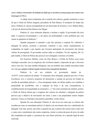 como o obelisco comemorativo da fundação da cidade que se encontrava na praça porque nele constava uma
homenagemàCITLA.
A cidade estava totalmente sob o controle dos colonos, quando receberam o aviso
de que o Chefe de Polícia chegaria, procedente de Pato Branco. O aeroporto foi limpo das
toras e Pinheiro Jr. desceu acompanhado de um observador do Exército, o Cel. Rubens Barra,
e do juiz de direito de Pato Branco José Meger.
Pinheiro Jr. viera realmente disposto a acalmar a região. O governador lhe teria
dado “a expressa recomendação (...) de atacar em profundidade o sério problema que vem
causar as agitações no Sudoeste.”
Quando perguntou à comissão o que eles queriam, a resposta foi: substituir o
delegado de polícia, exonerar o promotor, transferir o juiz, retirar imediatamente as
companhias da região e que aqueles que tivessem participado do movimento não fossem
vítimas de perseguição. O governador aceitou todas as condições. No dia seguinte, dia 12,
pela manhã, o Chefe de Polícia deu posse ao novo delegado e retornou a Curitiba.
Em Francisco Beltrão, como em Pato Branco, a Chefia de Polícia usou como
estratégia concordar com as exigências dos revoltosos dando a impressão de que o Governo
estava com eles. Era uma medida inteligente, mas era também uma medida necessária tendo
em vista que qualquerconfrontonaquelemomentoteriaconsequênciasdramáticas.
Pinheiro Jr., em seu relatório ao governador, datado de
16/10/57, assim explicita tal atitude: “A nomeação desse delegado, proposta por nós a Vossa
Excelência, teve o exclusivo propósito de demonstrar a isenção do governo do Estado na
escolha da autoridade policial. (...) Essa designação ainda, em última análise, teve também a
propriedade de possibilitar, sem o emprego da força e de suas consequências, o
restabelecimento da tranquilidade no município (...).” Em outro momento do relatório, porém,
o Chefe de Polícia afirma que a exigência dos colonos de substituir o delegado de polícia
provava que o objetivo do movimento era outro; a terra e sua propriedade seriam simples
pretextos. Estava se referindo à luta político-partidária, versão oficial.
Quando fez esta afirmação, Pinheiro Jr. não levou em conta que os colonos não
acreditavam mais na autoridade policial. O objetivo do movimento não era a substituição do
delegado. Este fato, porém, dava-lhes a garantia de que a polícia não estaria mais contra eles
e, junto com o atendimento das outras exigências, teriam a certeza da posse da terra, da saída
das companhias da região e a promessa de, num futuro próximo, ter a questão legal da terra
resolvida.
 