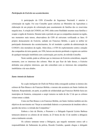 Participação do Exército nos acontecimentos
A participação do CSN (Conselho de Segurança Nacional) é anterior à
colonização da região. Foi esse Conselho quem solicitou ao Ministério da Agricultura a
elaboração de um projeto de colonização para assentamento de famílias dos ex reservistas
naquela área. A criação da CANGO, em 1943, tinha como finalidade assentar essas famílias e
ocupar a região de fronteira. Durante todo o período em que as companhias atuaram na região,
nos momentos mais tensos, observadores do CSN ali estiveram verificando os fatos. O
próprio destacamento do Exército, sediado em Francisco Beltrão, a quem se atribui ter
participado diretamente dos acontecimentos, foi ali instalado a pedido da administração da
CANGO e dos moradores da região. Além disso, o CSN foi explicitamente contra a atuação
das companhias de terra quando, em 1956, baixou um decreto proibindo o registro em cartório
de qualquer transação imobiliária sem a autorização, por escrito, do referido Conselho.
Neste sentido, pode-se afirmar que os interesses do Exército coincidiram, naquele
momento, com os interesses dos colonos. Mais do que ficar do lado desses, o Exército
defendeu seus próprios interesses, que não coincidiam com os interesses das companhias
imobiliárias e de seus aliados.
Santo Antonio do Sudoeste
Se a ação inteligente do Chefe de Polícia tinha conseguido acalmar os ânimos dos
colonos de Pato Branco e de Francisco Beltrão, o mesmo não acontecia em Santo Antônio do
Sudoeste. Respondendo, em parte, ao pedido de solidariedade que Francisco Beltrão fazia aos
municípios de fronteira, começaram a surgir rumores na tarde do dia 12 de que os colonos
viriam tomar a cidade.
Como em Pato Branco e em Francisco Beltrão, em Santo Antônio também um dos
objetivos do movimento era “forçar as autoridade federais a se pronunciar de imediato sobre a
questão das terras e a retirada das Companhias.”
Embora o Juiz de Direito, o Promotor e o Delegado Especial Licínio Barbosa
tentassem demover os colonos de tal intento, às 23 horas do dia 12 de outubro a delegacia
estava totalmente cercada.
Os colonos tentaram tomar a Delegacia, que naquele momento estava sob a
responsabilidade do Subtenente da polícia, Ricardo Coutinho, quando chegou o delegado
 