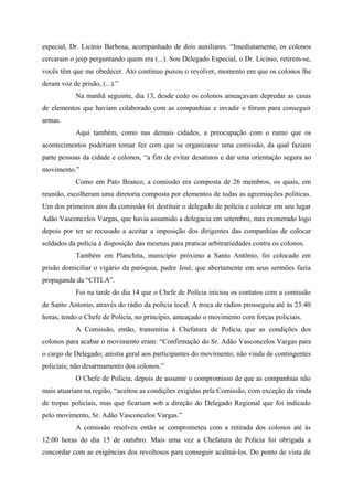 especial, Dr. Licínio Barbosa, acompanhado de dois auxiliares. “Imediatamente, os colonos
cercaram o jeep perguntando quem era (...). Sou Delegado Especial, o Dr. Licínio, retirem-se,
vocês têm que me obedecer. Ato contínuo puxou o revólver, momento em que os colonos lhe
deram voz de prisão, (...).”
Na manhã seguinte, dia 13, desde cedo os colonos ameaçavam depredar as casas
de elementos que haviam colaborado com as companhias e invadir o fórum para conseguir
armas.
Aqui também, como nas demais cidades, a preocupação com o rumo que os
acontecimentos poderiam tomar fez com que se organizasse uma comissão, da qual faziam
parte pessoas da cidade e colonos, “a fim de evitar desatinos e dar uma orientação segura ao
movimento.”
Como em Pato Branco, a comissão era composta de 26 membros, os quais, em
reunião, escolheram uma diretoria composta por elementos de todas as agremiações políticas.
Um dos primeiros atos da comissão foi destituir o delegado de polícia e colocar em seu lugar
Adão Vasconcelos Vargas, que havia assumido a delegacia em setembro, mas exonerado logo
depois por ter se recusado a aceitar a imposição dos dirigentes das companhias de colocar
soldados da polícia à disposição das mesmas para praticar arbitrariedades contra os colonos.
Também em Planchita, município próximo a Santo Antônio, foi colocado em
prisão domiciliar o vigário da paróquia, padre José, que abertamente em seus sermões fazia
propaganda da “CITLA”.
Foi na tarde do dia 14 que o Chefe de Polícia iniciou os contatos com a comissão
de Santo Antonio, através do rádio da polícia local. A troca de rádios prosseguiu até às 23:40
horas, tendo o Chefe de Polícia, no princípio, ameaçado o movimento com forças policiais.
A Comissão, então, transmitiu à Chefatura de Polícia que as condições dos
colonos para acabar o movimento eram: “Confirmação do Sr. Adão Vasconcelos Vargas para
o cargo de Delegado; anistia geral aos participantes do movimento; não vinda de contingentes
policiais; não desarmamento dos colonos.”
O Chefe de Polícia, depois de assumir o compromisso de que as companhias não
mais atuariam na região, “aceitou as condições exigidas pela Comissão, com exceção da vinda
de tropas policiais, mas que ficariam sob a direção do Delegado Regional que foi indicado
pelo movimento, Sr. Adão Vasconcelos Vargas.”
A comissão resolveu então se comprometeu com a retirada dos colonos até às
12:00 horas do dia 15 de outubro. Mais uma vez a Chefatura de Polícia foi obrigada a
concordar com as exigências dos revoltosos para conseguir acalmá-los. Do ponto de vista de
 