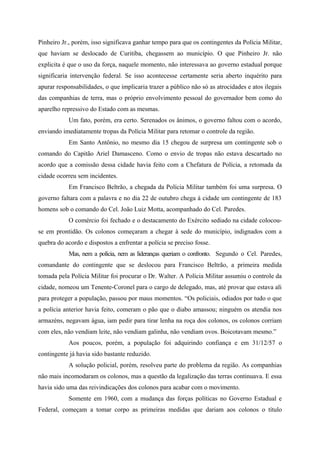 Pinheiro Jr., porém, isso significava ganhar tempo para que os contingentes da Polícia Militar,
que haviam se deslocado de Curitiba, chegassem ao município. O que Pinheiro Jr. não
explicita é que o uso da força, naquele momento, não interessava ao governo estadual porque
significaria intervenção federal. Se isso acontecesse certamente seria aberto inquérito para
apurar responsabilidades, o que implicaria trazer a público não só as atrocidades e atos ilegais
das companhias de terra, mas o próprio envolvimento pessoal do governador bem como do
aparelho repressivo do Estado com as mesmas.
Um fato, porém, era certo. Serenados os ânimos, o governo faltou com o acordo,
enviando imediatamente tropas da Polícia Militar para retomar o controle da região.
Em Santo Antônio, no mesmo dia 15 chegou de surpresa um contingente sob o
comando do Capitão Ariel Damasceno. Como o envio de tropas não estava descartado no
acordo que a comissão dessa cidade havia feito com a Chefatura de Polícia, a retomada da
cidade ocorreu sem incidentes.
Em Francisco Beltrão, a chegada da Polícia Militar também foi uma surpresa. O
governo faltara com a palavra e no dia 22 de outubro chega à cidade um contingente de 183
homens sob o comando do Cel. João Luiz Motta, acompanhado do Cel. Paredes.
O comércio foi fechado e o destacamento do Exército sediado na cidade colocou-
se em prontidão. Os colonos começaram a chegar à sede do município, indignados com a
quebra do acordo e dispostos a enfrentar a polícia se preciso fosse.
Mas, nem a polícia, nem as lideranças queriam o confronto. Segundo o Cel. Paredes,
comandante do contingente que se deslocou para Francisco Beltrão, a primeira medida
tomada pela Polícia Militar foi procurar o Dr. Walter. A Polícia Militar assumiu o controle da
cidade, nomeou um Tenente-Coronel para o cargo de delegado, mas, até provar que estava ali
para proteger a população, passou por maus momentos. “Os policiais, odiados por tudo o que
a polícia anterior havia feito, comeram o pão que o diabo amassou; ninguém os atendia nos
armazéns, negavam água, iam pedir para tirar lenha na roça dos colonos, os colonos corriam
com eles, não vendiam leite, não vendiam galinha, não vendiam ovos. Boicotavam mesmo.”
Aos poucos, porém, a população foi adquirindo confiança e em 31/12/57 o
contingente já havia sido bastante reduzido.
A solução policial, porém, resolveu parte do problema da região. As companhias
não mais incomodaram os colonos, mas a questão da legalização das terras continuava. E essa
havia sido uma das reivindicações dos colonos para acabar com o movimento.
Somente em 1960, com a mudança das forças políticas no Governo Estadual e
Federal, começam a tomar corpo as primeiras medidas que dariam aos colonos o título
 