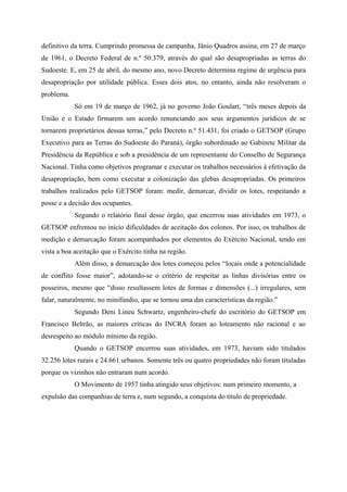 definitivo da terra. Cumprindo promessa de campanha, Jânio Quadros assina, em 27 de março
de 1961, o Decreto Federal de n.º 50.379, através do qual são desapropriadas as terras do
Sudoeste. E, em 25 de abril, do mesmo ano, novo Decreto determina regime de urgência para
desapropriação por utilidade pública. Esses dois atos, no entanto, ainda não resolveram o
problema.
Só em 19 de março de 1962, já no governo João Goulart, “três meses depois da
União e o Estado firmarem um acordo renunciando aos seus argumentos jurídicos de se
tornarem proprietários dessas terras,” pelo Decreto n.º 51.431, foi criado o GETSOP (Grupo
Executivo para as Terras do Sudoeste do Paraná), órgão subordinado ao Gabinete Militar da
Presidência da República e sob a presidência de um representante do Conselho de Segurança
Nacional. Tinha como objetivos programar e executar os trabalhos necessários à efetivação da
desapropriação, bem como executar a colonização das glebas desapropriadas. Os primeiros
trabalhos realizados pelo GETSOP foram: medir, demarcar, dividir os lotes, respeitando a
posse e a decisão dos ocupantes.
Segundo o relatório final desse órgão, que encerrou suas atividades em 1973, o
GETSOP enfrentou no início dificuldades de aceitação dos colonos. Por isso, os trabalhos de
medição e demarcação foram acompanhados por elementos do Exército Nacional, tendo em
vista a boa aceitação que o Exército tinha na região.
Além disso, a demarcação dos lotes começou pelos “locais onde a potencialidade
de conflito fosse maior”, adotando-se o critério de respeitar as linhas divisórias entre os
posseiros, mesmo que “disso resultassem lotes de formas e dimensões (...) irregulares, sem
falar, naturalmente, no minifúndio, que se tornou uma das características da região.”
Segundo Deni Lineu Schwartz, engenheiro-chefe do escritório do GETSOP em
Francisco Beltrão, as maiores críticas do INCRA foram ao loteamento não racional e ao
desrespeito ao módulo mínimo da região.
Quando o GETSOP encerrou suas atividades, em 1973, haviam sido titulados
32.256 lotes rurais e 24.661 urbanos. Somente três ou quatro propriedades não foram tituladas
porque os vizinhos não entraram num acordo.
O Movimento de 1957 tinha atingido seus objetivos: num primeiro momento, a
expulsão das companhias de terra e, num segundo, a conquista do título de propriedade.
 