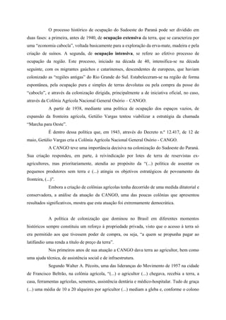 O processo histórico de ocupação do Sudoeste do Paraná pode ser dividido em
duas fases: a primeira, antes de 1940, de ocupação extensiva da terra, que se caracteriza por
uma “economia cabocla”, voltada basicamente para a exploração da erva-mate, madeira e pela
criação de suínos. A segunda, de ocupação intensiva, se refere ao efetivo processo de
ocupação da região. Este processo, iniciado na década de 40, intensifica-se na década
seguinte, com os migrantes gaúchos e catarinenses, descendentes de europeus, que haviam
colonizado as “regiões antigas” do Rio Grande do Sul. Estabeleceram-se na região de forma
espontânea, pela ocupação pura e simples de terras devolutas ou pela compra da posse do
“caboclo”, e através da colonização dirigida, principalmente a de iniciativa oficial, no caso,
através da Colônia Agrícola Nacional General Osório – CANGO.
A partir de 1938, mediante uma política de ocupação dos espaços vazios, de
expansão da fronteira agrícola, Getúlio Vargas tentou viabilizar a estratégia da chamada
“Marcha para Oeste”.
É dentro dessa política que, em 1943, através do Decreto n.º 12.417, de 12 de
maio, Getúlio Vargas cria a Colônia Agrícola Nacional General Osório - CANGO.
A CANGO teve uma importância decisiva na colonização do Sudoeste do Paraná.
Sua criação respondeu, em parte, à reivindicação por lotes de terra de reservistas ex-
agricultores, mas prioritariamente, atendia ao propósito da “(...) política de assentar os
pequenos produtores sem terra e (...) atingia os objetivos estratégicos de povoamento da
fronteira, (...)”.
Embora a criação de colônias agrícolas tenha decorrido de uma medida ditatorial e
conservadora, a análise da atuação da CANGO, uma das poucas colônias que apresentou
resultados significativos, mostra que esta atuação foi extremamente democrática.
A política de colonização que dominou no Brasil em diferentes momentos
históricos sempre constituiu um reforço à propriedade privada, visto que o acesso à terra só
era permitido aos que tivessem poder de compra, ou seja, “a quem se propunha pagar ao
latifúndio uma renda a título de preço da terra”.
Nos primeiros anos de sua atuação a CANGO dava terra ao agricultor, bem como
uma ajuda técnica, de assistência social e de infraestrutura.
Segundo Walter A. Pécoits, uma das lideranças do Movimento de 1957 na cidade
de Francisco Beltrão, na colônia agrícola, “(...) o agricultor (...) chegava, recebia a terra, a
casa, ferramentas agrícolas, sementes, assistência dentária e médico-hospitalar. Tudo de graça
(...) uma média de 10 a 20 alqueires por agricultor (...) mediam a gleba e, conforme o colono
 