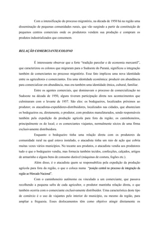 Com a intensificação do processo migratório, na década de 1950 há na região uma
disseminação de pequenas comunidades rurais, que vão surgindo a partir da constituição de
pequenos centros comerciais onde os produtores vendem sua produção e compram os
produtos industrializados que consomem.
RELAÇÃO COMERCIANTE/COLONO
É interessante observar que a forte “tradição parcelar e de economia mercantil”,
que caracterizou os colonos que migraram para o Sudoeste do Paraná, significou a integração
também de comerciantes no processo migratório. Esse fato implicou uma nova identidade
entre os agricultores e comerciantes. Era uma identidade econômica: produzir em abundância
para comercializar em abundância, mas era também uma identidade étnica, cultural, familiar.
Entre os agentes comerciais, que dominavam o processo de comercialização no
Sudoeste na década de 1950, alguns tiveram participação direta nos acontecimentos que
culminaram com o levante de 1957. São eles: os bodegueiros, localizados próximos ao
produtor; os atacadistas-expedidores-distribuidores, localizados nas cidades, que abasteciam
os bodegueiros ou, diretamente, o produtor, com produtos manufaturados, sendo responsáveis
também pela expedição da produção agrícola para fora da região; os caminhoneiros,
principalmente os do local; e os comerciantes viajantes, normalmente sócios de uma firma
exclusivamente distribuidora.
Enquanto o bodegueiro tinha uma relação direta com os produtores da
comunidade rural na qual estava instalado, o atacadista tinha um raio de ação que cobria
muitas vezes vários municípios. No tocante aos produtos, o atacadista vendia aos produtores
tudo o que o bodegueiro vendia, mas fornecia também tecidos, confecções, calçados, artigos
de armarinho e alguns bens de consumo durável (máquinas de costura, fogões etc.).
Além disso, é o atacadista quem se responsabiliza pela expedição da produção
agrícola para fora da região, o que o coloca numa “posição central no processo de integração da
regiãoaoMercadoNacional”.
Com o caminhoneiro autônomo ou vinculado a um comerciante, que passava
recolhendo a pequena safra de cada agricultor, o produtor mantinha relação direta, o que
também ocorria com o comerciante exclusivamente distribuidor. Uma característica deste tipo
de comércio é o uso de viajantes pelo interior do município, ou mesmo da região, para
ampliar a freguesia. Esses deslocamentos têm como objetivo atingir diretamente os
 