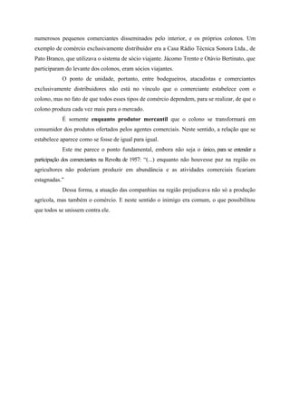 numerosos pequenos comerciantes disseminados pelo interior, e os próprios colonos. Um
exemplo de comércio exclusivamente distribuidor era a Casa Rádio Técnica Sonora Ltda., de
Pato Branco, que utilizava o sistema de sócio viajante. Jácomo Trento e Otávio Bertinato, que
participaram do levante dos colonos, eram sócios viajantes.
O ponto de unidade, portanto, entre bodegueiros, atacadistas e comerciantes
exclusivamente distribuidores não está no vínculo que o comerciante estabelece com o
colono, mas no fato de que todos esses tipos de comércio dependem, para se realizar, de que o
colono produza cada vez mais para o mercado.
É somente enquanto produtor mercantil que o colono se transformará em
consumidor dos produtos ofertados pelos agentes comerciais. Neste sentido, a relação que se
estabelece aparece como se fosse de igual para igual.
Este me parece o ponto fundamental, embora não seja o único, para se entender a
participação dos comerciantes na Revolta de 1957: “(...) enquanto não houvesse paz na região os
agricultores não poderiam produzir em abundância e as atividades comerciais ficariam
estagnadas.”
Dessa forma, a atuação das companhias na região prejudicava não só a produção
agrícola, mas também o comércio. E neste sentido o inimigo era comum, o que possibilitou
que todos se unissem contra ele.
 