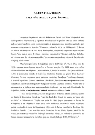 A LUTA PELA TERRA:
A QUESTÃO LEGAL E A QUESTÃO MORAL
A questão da posse da terra no Sudoeste do Paraná vem desde o Império e tem
como ponto de referência “(...) a política de concessões de grandes lotes de terras adotada
pelo governo brasileiro como complementação de pagamento aos trabalhos realizados por
empresas construtoras de ferrovias.” Essas concessões têm início em 1889 quando D. Pedro
II, através do Decreto nº 10.432, de 10 de novembro, concede ao Engenheiro João Teixeira
Soares “uma área de terras devolutas e nacionais equivalente a 9 km para cada lado da linha,
na extensão total das estradas construídas,” em troca da construção da estrada de ferro Itararé-
Uruguay, e dois ramais.
O governo provisório da República, através do Decreto n.º 305, de 07 de abril de
1890, manteve, com algumas alterações, o Decreto Imperial. Em 1891, essas concessões
foram transferidas à Companhia União Industrial, e, em 06 de maio de 1893, pelo Decreto nº
1.386, à Companhia Estrada de Ferro São Paulo-Rio Grande, do grupo Brasil Railway
Company. Foi essa companhia quem realmente construiu a Estrada de Ferro Itararé-Uruguay
e o ramal Jaguariaíva (Paraná) - Ourinhos (São Paulo), bem como recebeu parte das terras
concedidas, ficando um resto para receber posteriormente. Coube ao Estado do Paraná fazer a
demarcação e a titulação das áreas concedidas, tendo em vista que, pela Constituição da
República, de1891,as terrasdevolutasenacionais passaramaodomíniodosEstados.
Tendo havido dúvidas, por parte dos governos do Paraná e Santa Catarina, quanto
ao direito da Companhia Estrada de Ferro São Paulo-Rio Grande no tocante ao “resto não
recebido”, o Ministério da Viação, em maio de 1908, julgou procedente o direito da
Companhia e, em setembro de 1917, ao se lavrar entre ela e o Estado do Paraná o contrato
para a construção do ramal de Guarapuava, o Governo do Paraná reconhece o direito da São
Paulo-Rio Grande, “(...) a uma área certa decorrente de seu direito líquido, adquirido da
União, em virtude de concessões e serviços anteriores, ou seja, do restante da construção da
ltararé-Uruguay e Jaguariaíva-Ourinhos, área que foi calculada em 2.100.000 hectares.”
 