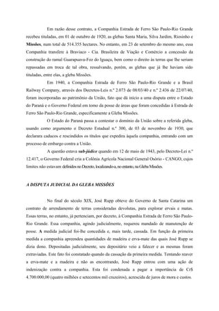 Em razão desse contrato, a Companhia Estrada de Ferro São Paulo-Rio Grande
recebeu tituladas, em 01 de outubro de 1920, as glebas Santa Maria, Silva Jardim, Riosinho e
Missões, num total de 514.355 hectares. No entanto, em 23 de setembro do mesmo ano, essa
Companhia transfere à Braviaco - Cia. Brasileira de Viação e Comércio a concessão da
construção do ramal Guarapuava-Foz do Iguaçu, bem como o direito às terras que lhe seriam
repassadas em troca de tal obra, ressalvando, porém, as glebas que já lhe haviam sido
tituladas, entre elas, a gleba Missões.
Em 1940, a Companhia Estrada de Ferro São Paulo-Rio Grande e a Brasil
Railway Company, através dos Decretos-Leis n.º 2.073 de 08/03/40 e n.º 2.436 de 22/07/40,
foram incorporadas ao patrimônio da União, fato que dá início a uma disputa entre o Estado
do Paraná e o Governo Federal em tomo da posse de áreas que foram concedidas à Estrada de
Ferro São Paulo-Rio Grande, especificamente a Gleba Missões.
O Estado do Paraná passa a contestar o domínio da União sobre a referida gleba,
usando como argumento o Decreto Estadual n.º 300, de 03 de novembro de 1930, que
declarara caducos e rescindidos os títulos que expedira àquela companhia, entrando com um
processo de embargo contra a União.
A questão estava sub-júdice quando em 12 de maio de 1943, pelo Decreto-Lei n.º
12.417, o Governo Federal cria a Colônia Agrícola Nacional General Osório - CANGO, cujos
limites não estavam definidosnoDecreto,localizando-a,noentanto,naGlebaMissões.
A DISPUTA JUDICIAL DA GLEBA MISSÕES
No final do século XIX, José Rupp obteve do Governo de Santa Catarina um
contrato de arrendamento de terras consideradas devolutas, para explorar ervais e matas.
Essas terras, no entanto, já pertenciam, por decreto, à Companhia Estrada de Ferro São Paulo-
Rio Grande. Essa companhia, agindo judicialmente, requereu mandado de manutenção de
posse. A medida judicial foi-lhe concedida e, mais tarde, cassada. Em função da primeira
medida a companhia apreendeu quantidades de madeira e erva-mate das quais José Rupp se
dizia dono. Depositadas judicialmente, seu depositário veio a falecer e as mesmas foram
extraviadas. Este fato foi constatado quando da cassação da primeira medida. Tentando reaver
a erva-mate e a madeira e não as encontrando, José Rupp entrou com uma ação de
indenização contra a companhia. Esta foi condenada a pagar a importância de Cr$
4.700.000,00 (quatro milhões e setecentos mil cruzeiros), acrescida de juros de mora e custos.
 
