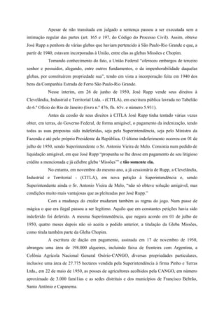 Apesar de não transitada em julgado a sentença passou a ser executada sem a
intimação regular das partes (art. 165 e 197, do Código do Processo Civil). Assim, obteve
José Rupp a penhora de várias glebas que haviam pertencido à São Paulo-Rio Grande e que, a
partir de 1940, estavam incorporadas à União, entre elas as glebas Missões e Chopim.
Tomando conhecimento do fato, a União Federal “ofereceu embargos de terceiro
senhor e possuidor, alegando, entre outros fundamentos, o da impenhorabilidade daquelas
glebas, por constituírem propriedade sua”, tendo em vista a incorporação feita em 1940 dos
bens da Companhia Estrada de Ferro São Paulo-Rio Grande.
Nesse ínterim, em 26 de junho de 1950, José Rupp vende seus direitos à
Clevelândia, Industrial e Territorial Ltda. - (CITLA), em escritura pública lavrada no Tabelião
do 6.º Ofício do Rio de Janeiro (livro n.º 476, fls. 65v. e número 5.931).
Antes da cessão de seus direitos à CITLA José Rupp tinha tentado várias vezes
obter, em terras, do Governo Federal, de forma amigável, o pagamento da indenização, tendo
todas as suas propostas sido indeferidas, seja pela Superintendência, seja pelo Ministro da
Fazenda e até pelo próprio Presidente da República. O último indeferimento ocorreu em 01 de
julho de 1950, sendo Superintendente o Sr. Antonio Vieira de Melo. Consistia num pedido de
liquidação amigável, em que José Rupp “propunha se lhe desse em pagamento de seu litigioso
crédito a mencionada e já célebre gleba ‘Missões’” e tão somente ela.
No entanto, em novembro do mesmo ano, a já cessionária de Rupp, a Clevelândia,
Industrial e Territorial - (CITLA), em nova petição à Superintendência e, sendo
Superintendente ainda o Sr. Antonio Vieira de Melo, “não só obteve solução amigável, mas
condições muito mais vantajosas que as pleiteadas por José Rupp.”
Com a mudança do credor mudaram também as regras do jogo. Num passe de
mágica o que era ilegal passou a ser legítimo. Aquilo que em constantes petições havia sido
indeferido foi deferido. A mesma Superintendência, que negara acordo em 01 de julho de
1950, quatro meses depois não só aceita o pedido anterior, a titulação da Gleba Missões,
como titula também parte da Gleba Chopim.
A escritura de dação em pagamento, assinada em 17 de novembro de 1950,
abrangeu uma área de 198.000 alqueires, incluindo faixa de fronteira com Argentina, a
Colônia Agrícola Nacional General Osório-CANGO, diversas propriedades particulares,
inclusive uma área de 27.775 hectares vendida pela Superintendência à firma Pinho e Terras
Ltda., em 22 de maio de 1950, as posses de agricultores acolhidos pela CANGO, em número
aproximado de 3.000 famí1ias e as sedes distritais e dos municípios de Francisco Beltrão,
Santo Antônio e Capanema.
 