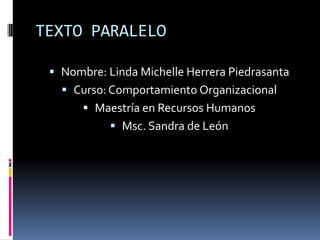 TEXTO PARALELO

  Nombre: Linda Michelle Herrera Piedrasanta
    Curso: Comportamiento Organizacional
        Maestría en Recursos Humanos
             Msc. Sandra de León
 
