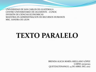 UNIVERSIDAD DE SAN CARLOS DE GUATEMALA
CENTRO UNIVERSITARIO DE OCCIDENTE – CUNOC
DIVISIÓN DE CIENCIAS ECONOMICAS
MAESTRIA EN ADMINISTRACION DE RECURSOS HUMANOS
MSC. SANDRA DE LEON




        TEXTO PARALELO


                                 BRENDA ALICIA MARÍA ARELLANO LÒPEZ
                                                      CARNE 200310313
                                 QUETZALTENANGO, 14 DE ABRIL DEL 2012
 