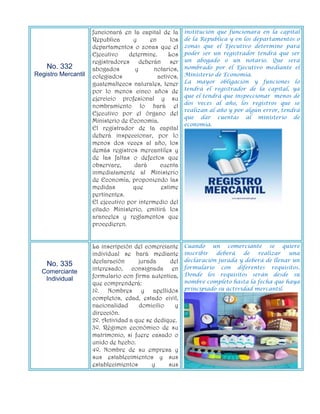 funcionará en la capital de la      institución que funcionara en la capital
                     Republica      y      en      los   de la Republica y en los departamentos o
                     departamentos o zonas que el        zonas que el Ejecutivo determine para
                     Ejecutivo     determine.     Los    poder ser un registrador tendrá que ser
                     registradores deberán ser           un abogado o un notario. Que será
    No. 332          abogados        y      notarios,    nombrado por el Ejecutivo mediante el
Registro Mercantil   colegiados               activos,   Ministerio de Economía.
                     guatemaltecos naturales, tener      La mayor obligación y funciones lo
                     por lo menos cinco años de          tendrá el registrador de la capital, ya
                                                         que el tendrá que inspeccionar menos de
                     ejercicio profesional y su
                                                         dos veces al año, los registros que se
                     nombramiento lo hará el
                                                         realizan al año y por algún error, tendrá
                     Ejecutivo por el órgano del
                                                         que dar cuentas al ministerio de
                     Ministerio de Economía.
                                                         economía.
                     El registrador de la capital
                     deberá inspeccionar, por lo
                     menos dos veces al año, los
                     demás registros mercantiles y
                     de las faltas o defectos que
                     observare,      dará      cuenta
                     inmediatamente al Ministerio
                     de Economía, proponiendo las
                     medidas        que        estime
                     pertinentes.
                     El ejecutivo por intermedio del
                     citado Ministerio, emitirá los
                     aranceles y reglamentos que
                     procedieren.


                     La inscripción del comerciante      Cuando un comerciante se quiere
                     individual se hará mediante         inscribir  deberá    de   realizar  una
                     declaración      jurada     del     declaración jurada y deberá de llenar un
    No. 335                                              formulario con diferentes requisitos.
  Comerciante        interesado, consignada en
                     formulario con firma autentica,     Donde los requisitos serán desde su
   Individual                                            nombre completo hasta la fecha que haya
                     que comprenderá:
                     1º. Nombres y apellidos             principiado su actividad mercantil.
                     completos, edad, estado civil,
                     nacionalidad     domicilio    y
                     dirección.
                     2º. Actividad a que se dedique.
                     3º. Régimen económico de su
                     matrimonio, si fuere casado o
                     unido de hecho.
                     4º. Nombre de su empresa y
                     sus establecimientos y sus
                     establecimientos      y     sus
 
