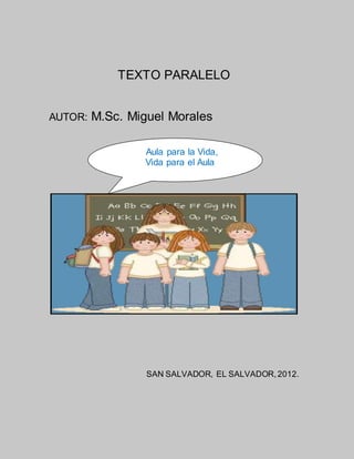 TEXTO PARALELO
AUTOR: M.Sc. Miguel Morales
SAN SALVADOR, EL SALVADOR,2012.
Aula para la Vida,
Vida para el Aula
 