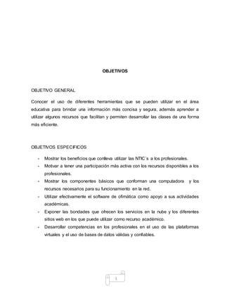 1
OBJETIVOS
OBJETIVO GENERAL
Conocer el uso de diferentes herramientas que se pueden utilizar en el área
educativa para brindar una información más concisa y segura, además aprender a
utilizar algunos recursos que facilitan y permiten desarrollar las clases de una forma
más eficiente.
OBJETIVOS ESPECIFICOS
- Mostrar los beneficios que conlleva utilizar las NTIC´s a los profesionales.
- Motivar a tener una participación más activa con los recursos disponibles a los
profesionales.
- Mostrar los componentes básicos que conforman una computadora y los
recursos necesarios para su funcionamiento en la red.
- Utilizar efectivamente el software de ofimática como apoyo a sus actividades
académicas.
- Exponer las bondades que ofrecen los servicios en la nube y los diferentes
sitios web en los que puede utilizar como recurso académico.
- Desarrollar competencias en los profesionales en el uso de las plataformas
virtuales y el uso de bases de datos válidas y confiables.
 