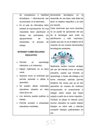 4
de competencia o habilidad
tecnológica / informacional que
se promueve en el alumnado.
 En el aula de informática debe
evitarse la improvisación. Es muy
importante tener planificado el
tiempo, las actividades, los
agrupamientos de los
estudiantes, el proceso de
trabajo.
INTERNET COMO RECURSO
EDUCATIVO
 Permite un aprendizaje
interactivo y no interactivo.
 Integra multimedia en un único
canal.
 Aparece como un ambiente que
permite aprender a utilizar lo
aprendido.
 Se pueden utilizar materiales
educativos situados en otros
sitios de la red.
 Los alumnos pueden publicar su
trabajo.
 Permite acceder a propuestas
educativas mundiales.
herramienta tecnológica en el
desarrollo de una clase, este debe de
tener un objetivo específico y no solo
por hacerlo.
Cabe mencionar que como docentes
no se puede de aprovechar del uso
de la tecnología para evitar la
planificación y solo improvisar,
puesto que ese no es el objetivo de la
creación de las muchas herramientas
tecnológicas existentes.
Realmente existen muchas ventajas
del uso del internet como un recurso
educativo, puesto que fomenta un
aprendizaje a través del dialogo y de
forma individual, además permite
fortalecer las cosas que ya se han
aprendido de manera de continuar
enriqueciendo el conocimiento e
indagar sobre dudas que hayan
surgido a partir de un tema impartido.
También al utilizar el internet como
recurso educativo se puede realizar
trabajos en sitios web y además
compartir trabajos publicándolos en
red.
 