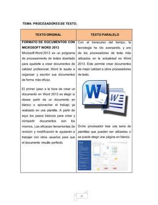 20
TEMA: PROCESADORES DE TEXTO.
TEXTO ORIGINAL TEXTO PARALELO
FORMATO DE DOCUMENTOS CON
MICROSOFT WORD 2013
Microsoft Word 2013 es un programa
de procesamiento de textos diseñado
para ayudarle a crear documentos de
calidad profesional. Word le ayuda a
organizar y escribir sus documentos
de forma más eficaz.
El primer paso a la hora de crear un
documento en Word 2013 es elegir si
desea partir de un documento en
blanco o aprovechar el trabajo ya
realizado en una plantilla. A partir de
aquí, los pasos básicos para crear y
compartir documentos son los
mismos. Las eficaces herramientas de
revisión y modificación le ayudarán a
trabajar con otros usuarios para que
el documento resulte perfecto.
Con el transcurso del tiempo, la
tecnología ha ido avanzando, y uno
de los procesadores de texto más
utilizados en la actualidad es Word
2013. Este permite crear documentos
de mejor calidad a otros procesadores
de texto.
Dicho procesador trae una serie de
plantillas que pueden ser utilizadas o
se puede elegir una página en blanco.
 
