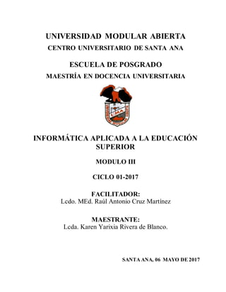 UNIVERSIDAD MODULAR ABIERTA
CENTRO UNIVERSITARIO DE SANTA ANA
ESCUELA DE POSGRADO
MAESTRÍA EN DOCENCIA UNIVERSITARIA
INFORMÁTICA APLICADA A LA EDUCACIÓN
SUPERIOR
MODULO III
CICLO 01-2017
FACILITADOR:
Lcdo. MEd. Raúl Antonio Cruz Martínez
MAESTRANTE:
Lcda. Karen Yarixia Rivera de Blanco.
SANTA ANA, 06 MAYO DE 2017
 