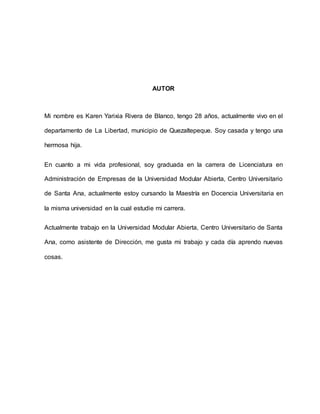 AUTOR
Mi nombre es Karen Yarixia Rivera de Blanco, tengo 28 años, actualmente vivo en el
departamento de La Libertad, municipio de Quezaltepeque. Soy casada y tengo una
hermosa hija.
En cuanto a mi vida profesional, soy graduada en la carrera de Licenciatura en
Administración de Empresas de la Universidad Modular Abierta, Centro Universitario
de Santa Ana, actualmente estoy cursando la Maestría en Docencia Universitaria en
la misma universidad en la cual estudie mi carrera.
Actualmente trabajo en la Universidad Modular Abierta, Centro Universitario de Santa
Ana, como asistente de Dirección, me gusta mi trabajo y cada día aprendo nuevas
cosas.
 