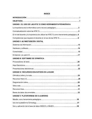 INDICE
INTRODUCCIÓN…………………………………………………………………………..………i
OBJETIVOS…………………………………………………………………………………..……1
UNIDAD I: EL USO DE LAS NTIC´S COMO HERRAMIENTAPEDAGÓGICA
La importancia de la informática como recurso pedagógico………………………………….3
Conceptualización sobre las NTIC´S……………………………………………………………5
El rol del docente y la importancia de utilizar las NTIC´S como herramienta pedagógica...8
Competencias que requiere el docente en el uso de las NTIC´S……………………..……..9
UNIDAD II: ALFABETIZACIÓN DIGITAL
Sistemas de información………………………………………………………………………...13
Hardware y software……………………………………………………………………………..14
Conectividad………………………………………………………………………………………15
El Internet y la web 2.0…………………………………………………………………………..17
UNIDAD III: SOFTWARE DE OFIMÁTICA
Procesadores de texto…………………………………………………………………………..20
Hoja Electrónica………………………………………………………………………………….21
Presentaciones electrónicas…………………………………………………………………….22
UNIDAD IV: RECURSOS EDUCATIVOS EN LANUBE
Ofimática online y la nube……………………………………………………………………….24
Recursos Web 2.0………………………………………………………………………………..26
Diagramación online……………………………………………………………………………..28
Sitios web…………………………………………………………………………………………30
Recursos línea……………………………………………………………………………………31
Bases de datos documentales………………………………………………………………….33
UNIDAD V: PLATAFORMAS DE E-LEARNING
Moodle como herramienta pedagógica…………………………………….…………………36
Uso de la plataforma Schoology……………………………………………….………………37
Uso y aplicación de la base de datos EBSCO y CBUES…………………………………...38
 