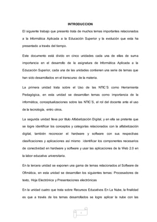 i
INTRODUCCION
El siguiente trabajo que presento trata de muchos temas importantes relacionados
a la Informática Aplicada a la Educación Superior y la evolución que esta ha
presentado a través del tiempo.
Este documento está divido en cinco unidades cada una de ellas de suma
importancia en el desarrollo de la asignatura de Informática Aplicada a la
Educación Superior, cada una de las unidades contienen una serie de temas que
han sido desarrollados en el transcurso de la materia.
La primera unidad trata sobre el Uso de las NTIC´S como Herramienta
Pedagógica, en esta unidad se desarrollan temas como importancia de la
informática, conceptualizaciones sobre las NTIC´S, el rol del docente ante el uso
de la tecnología, entro otros.
La segunda unidad lleva por título Alfabetización Digital, y en ella se pretente que
se logre identificar los conceptos y categorías relacionados con la alfabetización
digital, también reconocer el hardware y software con sus respectivas
clasificaciones y aplicaciones así mismo identificar los componentes necesarios
de conectividad en hardware y software y usar las aplicaciones de la Web 2.0 en
la labor educativa universitaria.
En la tercera unidad se exponen una gama de temas relacionados al Software de
Ofimática, en esta unidad se desarrollan los siguientes temas: Procesadores de
texto, Hoja Electrónica y Presentaciones electrónicas
En la unidad cuatro que trata sobre Recursos Educativos En La Nube, la finalidad
es que a través de los temas desarrollados se logre aplicar la nube con las
 