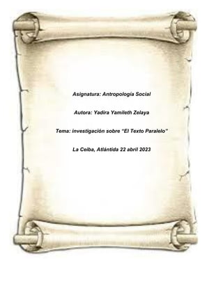 Asignatura: Antropología Social
Autora: Yadira Yamileth Zelaya
Tema: investigación sobre “El Texto Paralelo”
La Ceiba, Atlántida 22 abril 2023
 