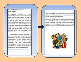 Los docentes e preocupan por la educación del
educador invitándolos a usar la razón dejando por
un lado la enseñanza tradicional.
Aunque es buena dejar al estudiante que desarrolle
sus habilidades también es importante inculcar los
valores y algunas que otras metodologías que se
utilizaban en la antigüedad ya que son muy
efectivas para el Proceso enseñanza -aprendizaje.
,
SUPUESTOS FILOSÓFICOS DE LA
EDUCACIÓN
El supuesto filosófico se ocupa
primordialmente por la educación integral
y propone que los docentes asuman su
rol como un reto frente al otro, con el otro
y por el otro, no ser facilista e
instrumentalista de la educación. Debe de
reconocer la situación académica como
un proceso practico-teórico para vivenciar
lo aprendido, aplicarlo y entregarlo a tal
punto que el estudiante sea capaz de
asumirlo como una experiencia válida
para su vida.
Y es aquí donde e docente ejecuta su rol
como ente integrador y mediador dando
a conocer su vocación hacia su profesión,
reconociendo de esta manera que los
educandos son su materia prima y que
depende de los conocimientos
metodologías y procedimientos expuestas
y llevadas en práctica el resultado del
producto que se refleja a la sociedad.
http://odiseo.com.mx/correos-lector/pedagogia-como-ciencia-
educacion.
 