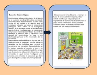 Este componente invita al docente a ir siempre en
busca de lo innovador teniendo en cuenta el
método científico y la indagación para el
mejoramiento de la enseñanza de esta manera se
podrá motivar y mermar los obstáculos de los
cuales son presas muchos educadores que se
quedan con los mismos conocimientos.
,
Supuestos Epistemológicos
El componente epistemológico dentro de la filosofía
de la educación aborda problemáticas en relación
con la naturaleza del conocimiento, la forma como
conoce el ser humano y la relación entre el
investigador educativo y el objeto de conocimiento
pedagógico. Pone énfasis en la investigación
científica de la educación, donde el educador debe
asumir el rol de investigador para el mejoramiento
del proceso enseñanza-aprendizaje, buscando la
estrategia y métodos aptos y necesarios para
ejecutar los conocimientos en base a una
planificación pensada en las necesidades de los
educandos.
Los supuestos epistemológicos no son más que los
obstáculos que se presentan, los que afectan la
capacidad de los individuos para construir el
conocimiento real o empírico. Estos obstáculos se
le pueden presentar al docente o bien a los
estudiantes en su proceso de formación. Es por eso
que el docente no debe perder el dinamismo y la
motivación, el seguir siempre investigando en el
proceso para demostrar la capacidad que tiene
para desempeñar su cargo con una mejor calidad.
,
 