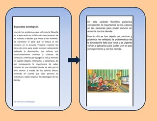Supuestos axiológicos
Uno de los problemas que enfrenta la filosofía
en la educación es la falta de conocimiento de
los valores e ideales que tiene el ser humano.
Se cuestiona el para que se educa al ser
humano en la escuela. Propone respetar las
ideas de otros para poder convivir sabiamente
evitando la dominación. Los valores son
simultáneamente motivos y criterios de
conducta; criterios para juzgar la vida y motivos
en cuanto ideales reforzantes y dinámicos. Es
por consiguiente la importancia de saber
convivir en una sociedad donde se vele por el
bien común a través de los valores éticos,
teniendo en cuenta que cada persona es
individual y debe respetar las ideologías de los
demás.
http://definicion.de/pedagogia/
En este carácter filosófico podemos
comprender la importancia de los valores
en las personas para poder convivir en
armonía con los demás.
Hoy en día se han dejado de practicar y
podemos ver reflejado la problemática de
la sociedad la falta que hace y es urgente
volver a aplicarlos para poder vivir en paz
consigo mismo y con los demás.
 