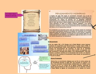 PENSAMIENTO MODERNO
A finales del siglo XIX surgió un movimiento renovador con el que se
identificaron múltiples innovaciones pedagógicas, el cual fue clasificado con el
rubro de educación nueva. El nuevo pensamiento educativo inició su desarrollo
proclamando una ruptura de principio con la pedagogía tradicional,
particularmente con el método de instrucción. Es considerada una escuela de y
para la vida, que busca y quiere preparar para el aquí y el ahora. El fin de la
nueva educación es hacer un hombre moderno, adaptado a las nuevas
estructuras urbanas y a los nuevos sistemas democráticos de gobierno. Es una
educación centrada en el niño, en las características de las necesidades propias
del mismo y no en imposiciones externas.
Es considerada una educación activa, lejos del rutinario método de enseñanza
en el cual se permanecía sentado en el pupitre sin interactuar con el medio.
Desarrolla todas las formas de actividad humana, ya sea manual o intelectual,
social o individual, convirtiendo a la escuela en lo que siempre debió ser, una
continuidad de la vida cotidiana y una institución capaz de desarrollar en el niño
los valores deseados por los educadores.
El Renacimiento
Entre los siglos XIV y XV (finales de la Edad Media) varios factores
impulsaron el surgimiento del Renacimiento: la peste negra (1348), la
caída de Constantinopla (1453), crisis agrícolas, rebeliones campesinas,
procesos de emancipación de naciones, el auge de la actividad
mercantil y la aparición de una nueva clase social, la burguesía, con
poder económico y facultad para elegir a sus representantes. Todo ello
comienza a producir cambios en la concepción del mundo y la relación
de éste con el ser humano, el humanismo cobra fuerza, se acrecienta el
interés por la cultura.
La Reforma Protestante
La Reforma fue un movimiento religioso que se dio en varios países de
Europa Occidental durante el siglo XVI, que buscaba un retorno a la
doctrina y los principios fundamentales establecidos en la Biblia como
única fuente de fe y en contra de la Iglesia Católica, atacando la
corrupción que prevalecía en ella y la desviación de su doctrina. A fines
de la Edad Media la Iglesia se encontraba en un estado de franco
En la Edad o Época
Medieval sobresale.
 