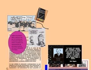 PENSAMIENTO
CONTEMPORÁNEA
La Edad Contemporánea corresponde entre los (siglos
XIX, XX y lo que va del XXI). El pensamiento
contemporáneo supone una ruptura conceptual con el
pensamiento moderno, derivada de la crisis de los
valores y las premisas del pensamiento ilustrado. El
resultado fue un amplio abanico de corrientes filosóficas
y pedagogicas, muchas de las cuáles nacieron en franco
antagonismo unas con otras y posteriormente fueron
conjugadas en nuevas corrientes que asimilaron dicho
antagonismo o que trataron de conciliar diferencias. Son
corrientes contemporáneas: el vitalismo, el marxismo, el
positivismo, el neopositivismo, el existencialismo, el
estructuralismo, el posestructuralismo, el
posmodernismo, la filosofía analítica entre otras.
Lo que enfatiza la educación contemporánea es que
estamos en la era del conocimiento, de la información, y
la educación contemporánea sigue estos cánones. La
información y el conocimiento se han convertido en
fuente de riqueza y poder, en donde el saber se ha
Surgen las primeras
ideas y teorías en las
que se recalcaba que
la educación debe ser
activa y no pasiva. Los
representantes de
esta época lucharon
para que la educación
ya no fuera
memorística
 