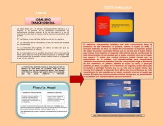 TEXTO
TEXTO PARALELO
El idealismo trascendental establece que todo conocimiento exige la
existencia de dos elementos: el primero, externo al sujeto (lo dado, o
principio material), es decir, un objeto de conocimiento. El segundo, propio
del sujeto (lo puesto, o principio formal), que no es más que el sujeto mismo
que conoce. Con respecto al segundo, Kant afirma que las condiciones de
todo conocimiento no son puestas por el objeto conocido, sino por el sujeto
que conoce. El sujeto que conoce introduce ciertas formas que, no
preexistiendo en la realidad, son imprescindibles para comprenderla
.idealismo trascendental establece que todo conocimiento exige la existencia
de dos elementos: el primero, externo al sujeto (lo dado, o principio
material), es decir, un objeto de conocimiento. El segundo, propio del sujeto
(lo puesto, o principio formal), que no es más que el sujeto mismo que
conoce. Con respecto al segundo, Kant afirma que las condiciones de todo
conocimiento no son puestas por el objeto conocido, sino por el sujeto que
conoce. El sujeto que conoce introduce ciertas formas que, no preexistiendo
en la realidad, son imprescindibles para comprenderla.
http://www.slideshare.net/aestela/el-idealismo-trascendental-1266578
 