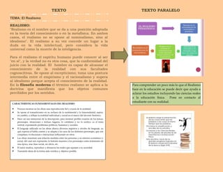 TEXTO
TEMA: El Realismo
REALISMO:
"Realismo es el nombre que se da a una posición adoptada
en la teoría del conocimiento o en la metafísica. En ambos
casos, el realismo no se opone al nominalismo, sino al
idealismo". El realismo a su vez concede un lugar a la
duda en la vida intelectual, pero considera la vida
universal como la muerte de la inteligencia.
Para el realismo el espíritu humano puede conocer al ser
"en sí", y la verdad no es otra cosa, que la conformidad del
juicio con la realidad. El hombre es capaz de alcanzar el
conocimiento de la realidad con sus facultades
cognoscitivas. Se opone al escepticismo; toma una postura
intermedia entre el empirismo y el racionalismo y supera
al idealismo porque acepta el conocimiento de la realidad.
En la filosofía moderna el término realismo se aplica a la
doctrina que manifiesta que los objetos comunes
percibidos por los sentidos.
TEXTO PARALELO
CARACTERÍSTICAS FUNDAMENTALES DEL REALISMO
 Procura mostrar en las obras una reproducción fiel y exacta de la realidad.
 Se opone al romanticismo en su rechazo de lo sentimental y lo trascendental; aspira,
en cambio, a reflejar la realidad individual y social en el marco del devenir histórico.
 Hace un uso minucioso de la descripción, para mostrar perfiles exactos de los temas,
personajes, situaciones e incluso lugares; lo cotidiano y no lo exótico es el tema
central, exponiendo problemas políticos, humanos y sociales.
 El lenguaje utilizado en las obras abarca diversos registros y niveles de lenguaje, ya
que expresa el habla común y se adapta a los usos de los distintos personajes, que son
complejos, evolucionan e interactúan influyendo en otros.
 Las obras muestran una relación mediata entre las personas y su entorno económico y
social, del cual son exponente; la historia muestra a los personajes como testimonio de
una época, una clase social, un oficio, etc.
 El autor analiza, reproduce y denuncia los males que aquejan a su sociedad.
 Transmite ideas de la forma más verídica y objetiva posible.
Para comprender un poco más lo que el Realismo
hace en la educación se puede decir que ayuda a
aclarar los estudios incluyendo las ciencias reales
a la educación física. Pone en contacto al
estudiante con su realidad.
 