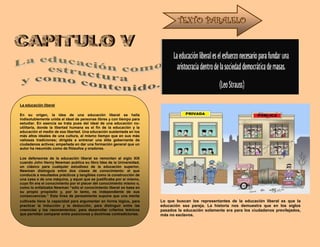 Lo que buscan los representantes de la educación liberal es que la
educación sea pareja. La historia nos demuestra que en los siglos
pasados la educación solamente era para los ciudadanos previlejados,
más no esclavos.
TEXTO PARALELO
La educación liberal
En su origen, la idea de una educación liberal se halla
indisolublemente unida al ideal de personas libres y con tiempo para
estudiar. En esencia se trata pues del ideal de una educación no-
utilitaria, donde la libertad humana es el fin de la educación y la
educación el medio de esa libertad. Una educación sustentada en los
más altos ideales de una cultura, al mismo tiempo que en sus más
valiosas tradiciones; dirigida a entrenar una élite gobernante de
ciudadanos activos; empeñada en dar una formación general que un
autor ha resumido como de filósofos y oradores.
Los defensores de la educación liberal se remontan al siglo XIX
cuando John Henry Newman publica su libro Idea de la Universidad,
un clásico para cualquier estudioso de la educación superior,
Newman distinguía entre dos clases de conocimiento: el que
conducía a resultados prácticos y tangibles como la construcción de
una casa o de una máquina, y aquel que se justificaba por sí mismo,
cuyo fin era el conocimiento por el placer del conocimiento mismo o,
como lo enfatizaba Newman “sólo el conocimiento liberal se basa en
su propio propósito y, por lo tanto, es independiente de sus
consecuencias.” Esta línea de pensamiento supone que una mente
cultivada tiene la capacidad para argumentar en forma lógica, para
practicar la inducción y la deducción, para distinguir entre las
creencias y los razonamientos; para desarrollar criterios teóricos
que permitan comparar entre posiciones y doctrinas contradictorias.
 