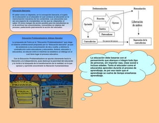 .
Educación Bancaria:
El saber como un depósito, en la concepción bancaria, el sujeto
de la educación es el educador el cual conduce al educando en la
memorización mecánica de los contenidos. Los educandos son
así una especie de «recipientes» en los que se «deposita» el
saber. El único margen de acción posible para los estudiantes es
el de archivar los conocimientos, convertidos en objetos del
proceso, padeciendo pasivamente la acción del educador.
Educación Problematizadora: diálogo liberador
La propuesta de Freire es la “Educación Problematizadora” que niega
el sistema unidireccional propuesto por la “Educación bancaria” ya que
da existencia a una comunicación de ida y vuelta, y elimina la
contradicción entre educadores y educandos. Ambos, educador y
educandos, se educan entre sí mientras se establece un diálogo en el
cual tiene lugar el proceso educativo.
Con la Educación Problematizadora se apunta claramente hacia la
liberación y la independencia, pues destruye la pasividad del educando
y lo incita a la búsqueda de la transformación de la realidad, en la que
opresor y oprimido encontrarán la liberación humanizándose
La educación debe basarse con el
pensamiento que abarque e integre todo tipo
de personas, sin importar raza, clase social e
incluso edades. Tanto el educador como el
educandos aprenden durante el proceso de
aprendizaje, es por esa razón que el
aprendizaje se vuelve de tiempo enseñanza
aprendizaje.
 