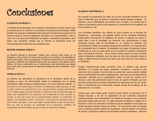 Conclusiones
CLAUDITA CATAÑAZA =)
La filosofía de la educación da a conocer la importancia de incluir valores que
se puedan poner en práctica en el proceso de enseñanza aprendizaje. Utiliza
también las ciencias competentes para alcanzar los logros por puestos por el
docente quien es el de la obligación de atribuir sus conocimientos y dar lo
mejor de sí ya que de él dependen los logros o resultados propuestos, para
lograr una educación integral que le permita al estudiante tener las
herramientas para luchar por una sociedad justa.
BEATRIZ ADRIANA CANOX =)
La filosofía estudia la educación desde hace muchos años atrás, en el
presente y cómo será en el futuro de acuerdo a su contexto. Ha estudiado el
entorno del sujeto, como se comporta o se desenvuelve dentro de su contexto
educativo, haciendo una reflexión sobre quién es el sujeto y los valores que lo
definen. Al final la educación es la herramienta más importante que pueda
tener cada país; ya que ayuda al desarrollo integral de cada ciudadano, como
persona.
PRISCILA SOTO =)
La historia nos demuestra la importancia de la educación dentro de la
sociedad y cómo ha evolucionado desde la antigüedad con la época
Grecolatina, hasta la época contemporánea, en la que estamos viviendo. La
educación es el impacto que el individuo necesita para poder preparar su vida
y poder construir su presente día a día, experimentando nuevas experiencias
que lo hagan capaz de poder cambiar su entorno social. El docente juega un
papel muy importante en la educación, de él depende el futuro de todo un
mundo, es por esa razón que la espontaneidad dirigida, la creatividad, la
alegría, una disciplina suave, humanista y razonable es necesaria que se
dicte dentro del salón y que sea estas características la que lo describan.
Pero no solo el docente es importante en la educación, también los
estudiantes son primordiales ya que sin ellos no existiría el maestro.
CLAUDITA CONTRERAS =)
De acuerdo al surgimiento de cada una de las corrientes filosóficas así ha
sido el desarrollo que ha tenido la educación desde tiempos antiguos. Es
evidente que la interrelación que existe entre el sujeto y el mundo que lo
rodea es importante pues de ello depende su conocimiento de la realidad, de
lo que puede ser, etc.
Las corrientes filosóficas han influido en gran manera en el proceso de
enseñanza y aprendizaje; por ejemplo dentro de las corrientes filosóficas
tradicionales encontramos el idealismo en donde el maestro era quien lo
sabía todo y era el encargado de transmitir sus conocimientos a cada
estudiante porque éste se encontraba en un mundo de sombras que
consideraba la verdad; sin embargo después de la reflexión y el razonamiento
de lo enseñado por el maestro, el estudiante era capaz de absorber dichas
enseñanzas lo cual se puede decir que era puesto en práctica volviéndose
este conocimiento empírico. De la misma manera dentro de esta corriente
surge el idealismo ontológico que nos deja ver cómo era necesario saber el
origen y destino del ser humano para tener una idea clara de lo que existía a
su alrededor.
Surgen posteriormente otras corrientes como el realismo que permite
identificar a la manera de contar, presentar, considerar o percibir lo que
ocurre tal como sucede. A raíz de esto se puede decir que la postura realista
tiene la particularidad de evitar exageraciones: sólo narra los acontecimientos
concretos; mientras que el pragmatismo ubica el juicio de verdad en la
eficacia y valor del pensamiento para la vida. Se opone la filosofía que dice
que las concepciones humanas representan el significado real de las cosas.
Aquí, la importancia de la información recibida resulta de la relación de las
personas con su contexto.
Vemos pues como todos estos cambios fueron dando la educación de la
Antigua Escuela y de allí el surgimiento de las corrientes educativas
contemporáneas como esencialismo en donde se buscaba un ser supremo;
aquel que estaba atrás de todo. En esta corriente se instituyo la religión en la
Escuela lo cual hizo productivo el esfuerzo que se realizaba en las aulas por
formar personas idóneas llenas de valores. En ese tiempo tanto la Escuela
como el estudio superior obtenía los resultados exitosos debido a la práctica
de valores y principios cristianos que formaban buenos ciudadanos. Después
 